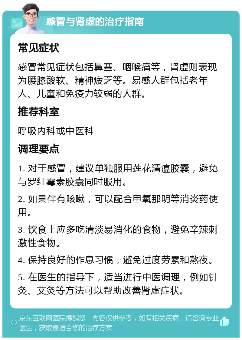 感冒与肾虚的治疗指南 常见症状 感冒常见症状包括鼻塞、咽喉痛等，肾虚则表现为腰膝酸软、精神疲乏等。易感人群包括老年人、儿童和免疫力较弱的人群。 推荐科室 呼吸内科或中医科 调理要点 1. 对于感冒，建议单独服用莲花清瘟胶囊，避免与罗红霉素胶囊同时服用。 2. 如果伴有咳嗽，可以配合甲氧那明等消炎药使用。 3. 饮食上应多吃清淡易消化的食物，避免辛辣刺激性食物。 4. 保持良好的作息习惯，避免过度劳累和熬夜。 5. 在医生的指导下，适当进行中医调理，例如针灸、艾灸等方法可以帮助改善肾虚症状。