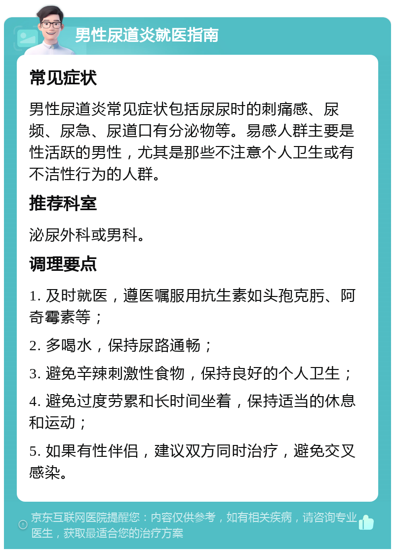 男性尿道炎就医指南 常见症状 男性尿道炎常见症状包括尿尿时的刺痛感、尿频、尿急、尿道口有分泌物等。易感人群主要是性活跃的男性，尤其是那些不注意个人卫生或有不洁性行为的人群。 推荐科室 泌尿外科或男科。 调理要点 1. 及时就医，遵医嘱服用抗生素如头孢克肟、阿奇霉素等； 2. 多喝水，保持尿路通畅； 3. 避免辛辣刺激性食物，保持良好的个人卫生； 4. 避免过度劳累和长时间坐着，保持适当的休息和运动； 5. 如果有性伴侣，建议双方同时治疗，避免交叉感染。