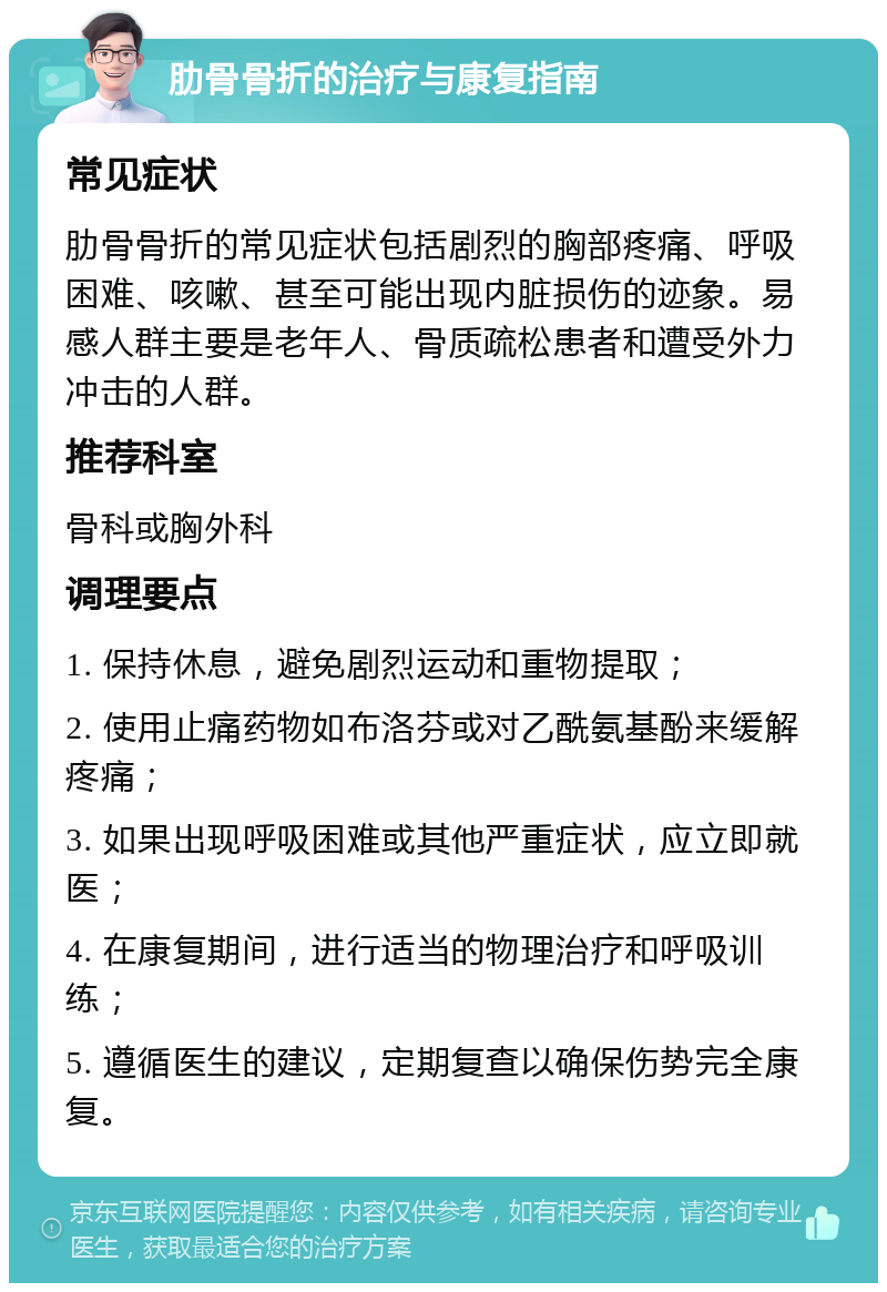 肋骨骨折的治疗与康复指南 常见症状 肋骨骨折的常见症状包括剧烈的胸部疼痛、呼吸困难、咳嗽、甚至可能出现内脏损伤的迹象。易感人群主要是老年人、骨质疏松患者和遭受外力冲击的人群。 推荐科室 骨科或胸外科 调理要点 1. 保持休息，避免剧烈运动和重物提取； 2. 使用止痛药物如布洛芬或对乙酰氨基酚来缓解疼痛； 3. 如果出现呼吸困难或其他严重症状，应立即就医； 4. 在康复期间，进行适当的物理治疗和呼吸训练； 5. 遵循医生的建议，定期复查以确保伤势完全康复。