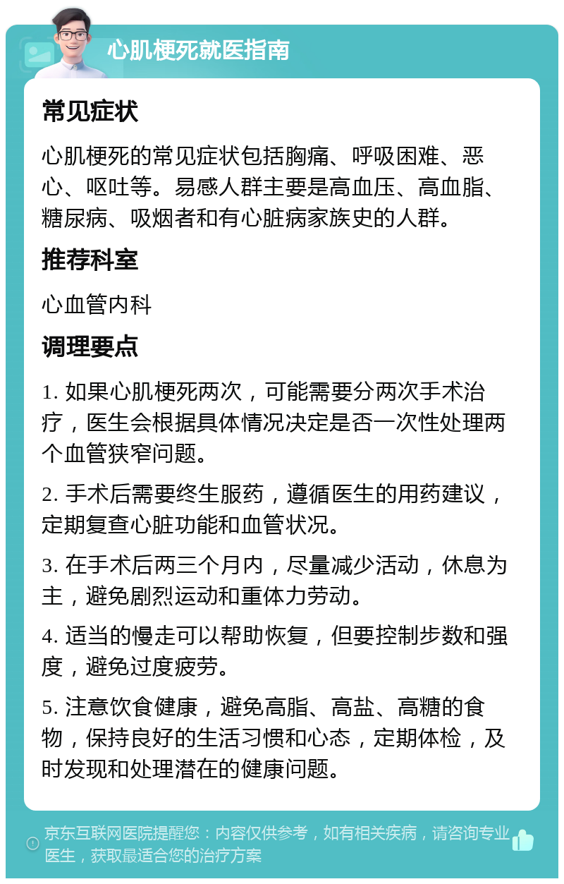 心肌梗死就医指南 常见症状 心肌梗死的常见症状包括胸痛、呼吸困难、恶心、呕吐等。易感人群主要是高血压、高血脂、糖尿病、吸烟者和有心脏病家族史的人群。 推荐科室 心血管内科 调理要点 1. 如果心肌梗死两次，可能需要分两次手术治疗，医生会根据具体情况决定是否一次性处理两个血管狭窄问题。 2. 手术后需要终生服药，遵循医生的用药建议，定期复查心脏功能和血管状况。 3. 在手术后两三个月内，尽量减少活动，休息为主，避免剧烈运动和重体力劳动。 4. 适当的慢走可以帮助恢复，但要控制步数和强度，避免过度疲劳。 5. 注意饮食健康，避免高脂、高盐、高糖的食物，保持良好的生活习惯和心态，定期体检，及时发现和处理潜在的健康问题。