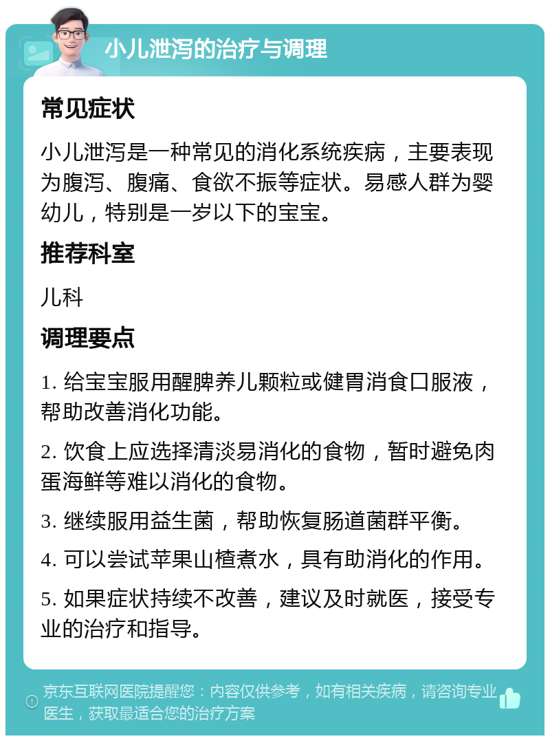 小儿泄泻的治疗与调理 常见症状 小儿泄泻是一种常见的消化系统疾病，主要表现为腹泻、腹痛、食欲不振等症状。易感人群为婴幼儿，特别是一岁以下的宝宝。 推荐科室 儿科 调理要点 1. 给宝宝服用醒脾养儿颗粒或健胃消食口服液，帮助改善消化功能。 2. 饮食上应选择清淡易消化的食物，暂时避免肉蛋海鲜等难以消化的食物。 3. 继续服用益生菌，帮助恢复肠道菌群平衡。 4. 可以尝试苹果山楂煮水，具有助消化的作用。 5. 如果症状持续不改善，建议及时就医，接受专业的治疗和指导。