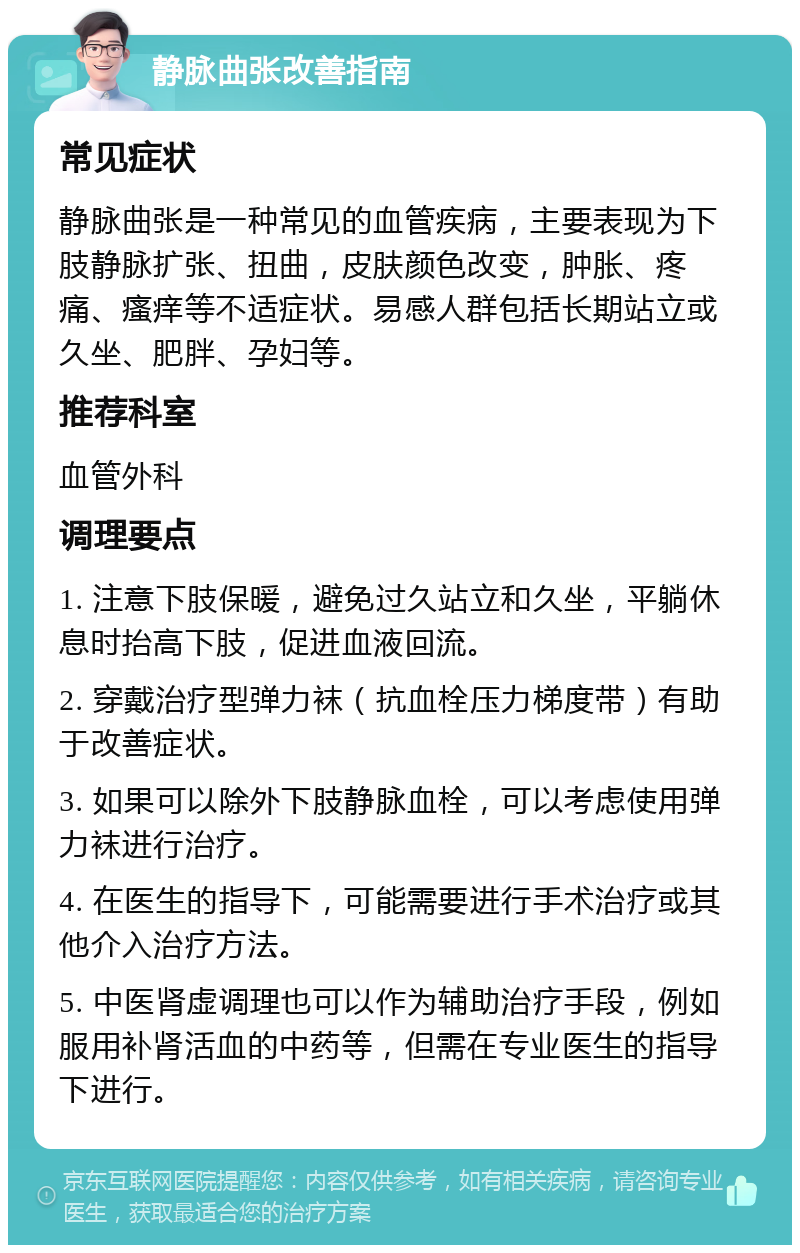 静脉曲张改善指南 常见症状 静脉曲张是一种常见的血管疾病，主要表现为下肢静脉扩张、扭曲，皮肤颜色改变，肿胀、疼痛、瘙痒等不适症状。易感人群包括长期站立或久坐、肥胖、孕妇等。 推荐科室 血管外科 调理要点 1. 注意下肢保暖，避免过久站立和久坐，平躺休息时抬高下肢，促进血液回流。 2. 穿戴治疗型弹力袜（抗血栓压力梯度带）有助于改善症状。 3. 如果可以除外下肢静脉血栓，可以考虑使用弹力袜进行治疗。 4. 在医生的指导下，可能需要进行手术治疗或其他介入治疗方法。 5. 中医肾虚调理也可以作为辅助治疗手段，例如服用补肾活血的中药等，但需在专业医生的指导下进行。