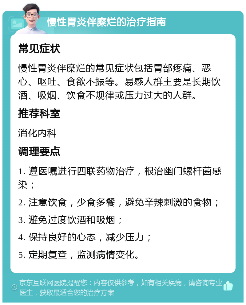 慢性胃炎伴糜烂的治疗指南 常见症状 慢性胃炎伴糜烂的常见症状包括胃部疼痛、恶心、呕吐、食欲不振等。易感人群主要是长期饮酒、吸烟、饮食不规律或压力过大的人群。 推荐科室 消化内科 调理要点 1. 遵医嘱进行四联药物治疗，根治幽门螺杆菌感染； 2. 注意饮食，少食多餐，避免辛辣刺激的食物； 3. 避免过度饮酒和吸烟； 4. 保持良好的心态，减少压力； 5. 定期复查，监测病情变化。