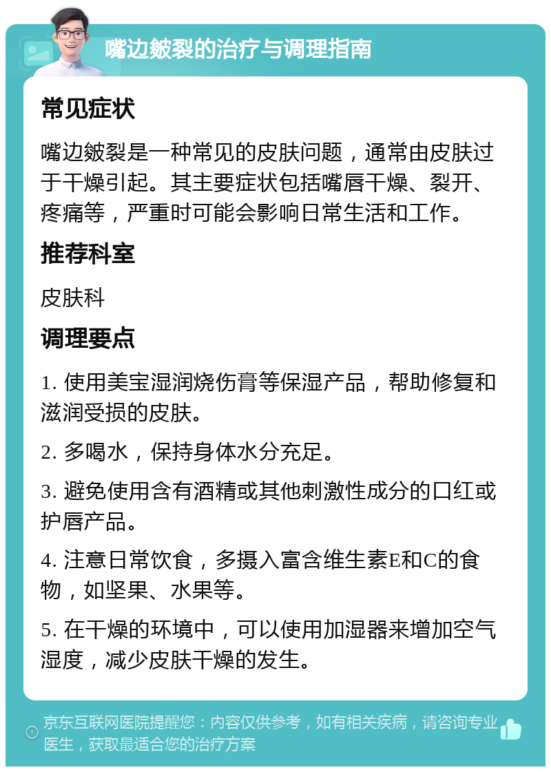 嘴边皴裂的治疗与调理指南 常见症状 嘴边皴裂是一种常见的皮肤问题，通常由皮肤过于干燥引起。其主要症状包括嘴唇干燥、裂开、疼痛等，严重时可能会影响日常生活和工作。 推荐科室 皮肤科 调理要点 1. 使用美宝湿润烧伤膏等保湿产品，帮助修复和滋润受损的皮肤。 2. 多喝水，保持身体水分充足。 3. 避免使用含有酒精或其他刺激性成分的口红或护唇产品。 4. 注意日常饮食，多摄入富含维生素E和C的食物，如坚果、水果等。 5. 在干燥的环境中，可以使用加湿器来增加空气湿度，减少皮肤干燥的发生。