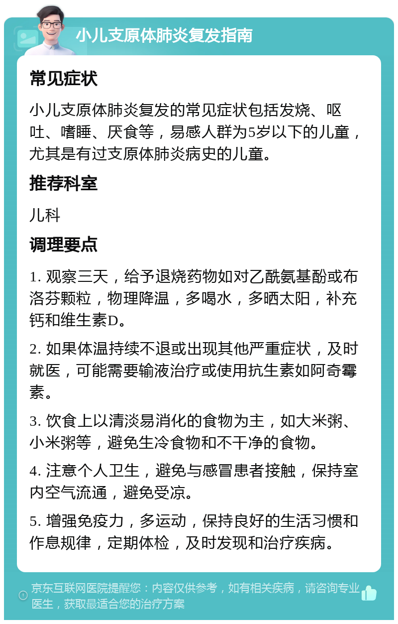 小儿支原体肺炎复发指南 常见症状 小儿支原体肺炎复发的常见症状包括发烧、呕吐、嗜睡、厌食等，易感人群为5岁以下的儿童，尤其是有过支原体肺炎病史的儿童。 推荐科室 儿科 调理要点 1. 观察三天，给予退烧药物如对乙酰氨基酚或布洛芬颗粒，物理降温，多喝水，多晒太阳，补充钙和维生素D。 2. 如果体温持续不退或出现其他严重症状，及时就医，可能需要输液治疗或使用抗生素如阿奇霉素。 3. 饮食上以清淡易消化的食物为主，如大米粥、小米粥等，避免生冷食物和不干净的食物。 4. 注意个人卫生，避免与感冒患者接触，保持室内空气流通，避免受凉。 5. 增强免疫力，多运动，保持良好的生活习惯和作息规律，定期体检，及时发现和治疗疾病。