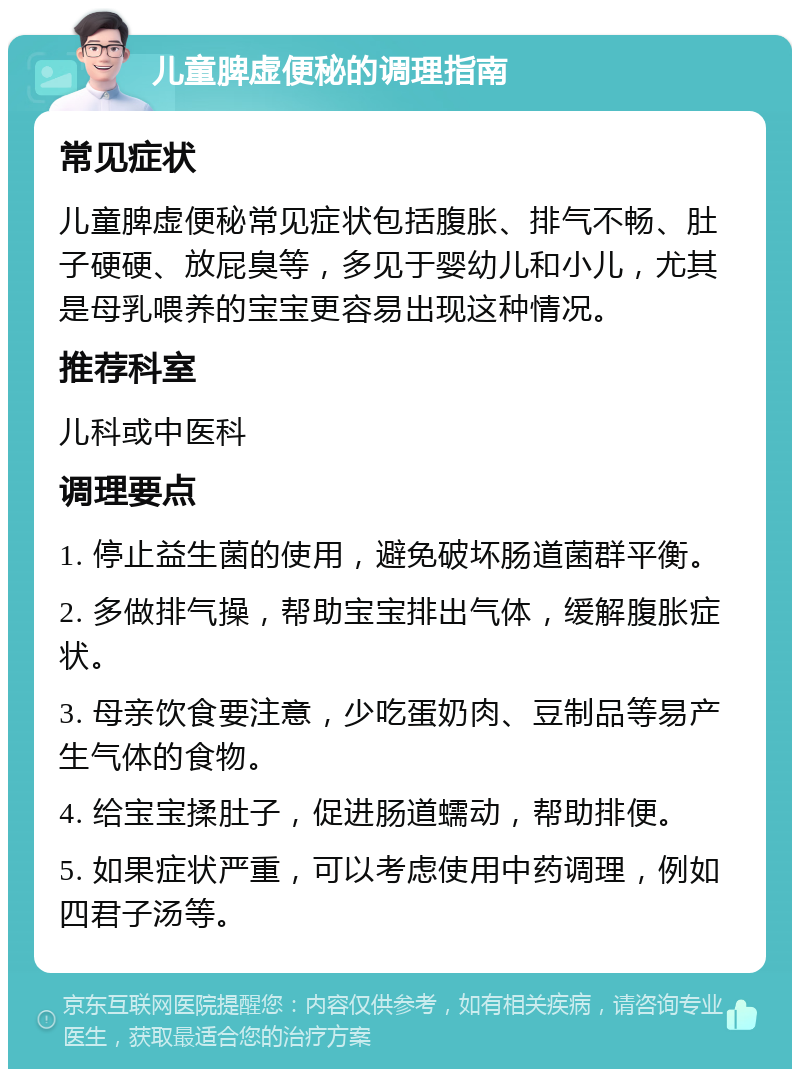 儿童脾虚便秘的调理指南 常见症状 儿童脾虚便秘常见症状包括腹胀、排气不畅、肚子硬硬、放屁臭等，多见于婴幼儿和小儿，尤其是母乳喂养的宝宝更容易出现这种情况。 推荐科室 儿科或中医科 调理要点 1. 停止益生菌的使用，避免破坏肠道菌群平衡。 2. 多做排气操，帮助宝宝排出气体，缓解腹胀症状。 3. 母亲饮食要注意，少吃蛋奶肉、豆制品等易产生气体的食物。 4. 给宝宝揉肚子，促进肠道蠕动，帮助排便。 5. 如果症状严重，可以考虑使用中药调理，例如四君子汤等。