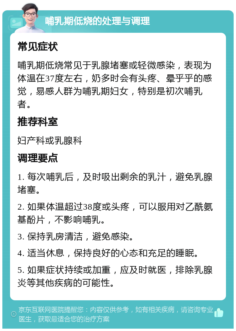 哺乳期低烧的处理与调理 常见症状 哺乳期低烧常见于乳腺堵塞或轻微感染，表现为体温在37度左右，奶多时会有头疼、晕乎乎的感觉，易感人群为哺乳期妇女，特别是初次哺乳者。 推荐科室 妇产科或乳腺科 调理要点 1. 每次哺乳后，及时吸出剩余的乳汁，避免乳腺堵塞。 2. 如果体温超过38度或头疼，可以服用对乙酰氨基酚片，不影响哺乳。 3. 保持乳房清洁，避免感染。 4. 适当休息，保持良好的心态和充足的睡眠。 5. 如果症状持续或加重，应及时就医，排除乳腺炎等其他疾病的可能性。