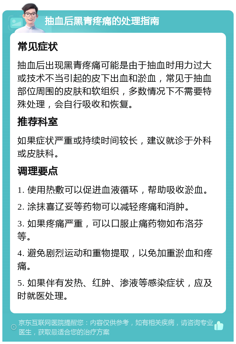 抽血后黑青疼痛的处理指南 常见症状 抽血后出现黑青疼痛可能是由于抽血时用力过大或技术不当引起的皮下出血和淤血，常见于抽血部位周围的皮肤和软组织，多数情况下不需要特殊处理，会自行吸收和恢复。 推荐科室 如果症状严重或持续时间较长，建议就诊于外科或皮肤科。 调理要点 1. 使用热敷可以促进血液循环，帮助吸收淤血。 2. 涂抹喜辽妥等药物可以减轻疼痛和消肿。 3. 如果疼痛严重，可以口服止痛药物如布洛芬等。 4. 避免剧烈运动和重物提取，以免加重淤血和疼痛。 5. 如果伴有发热、红肿、渗液等感染症状，应及时就医处理。