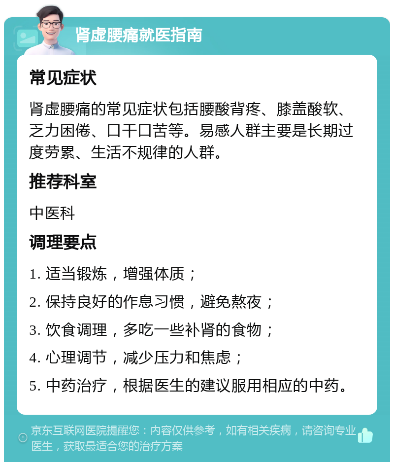 肾虚腰痛就医指南 常见症状 肾虚腰痛的常见症状包括腰酸背疼、膝盖酸软、乏力困倦、口干口苦等。易感人群主要是长期过度劳累、生活不规律的人群。 推荐科室 中医科 调理要点 1. 适当锻炼，增强体质； 2. 保持良好的作息习惯，避免熬夜； 3. 饮食调理，多吃一些补肾的食物； 4. 心理调节，减少压力和焦虑； 5. 中药治疗，根据医生的建议服用相应的中药。