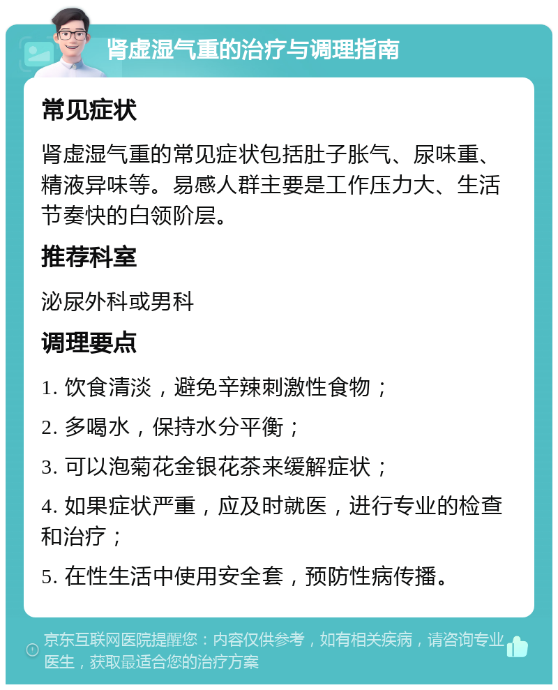 肾虚湿气重的治疗与调理指南 常见症状 肾虚湿气重的常见症状包括肚子胀气、尿味重、精液异味等。易感人群主要是工作压力大、生活节奏快的白领阶层。 推荐科室 泌尿外科或男科 调理要点 1. 饮食清淡，避免辛辣刺激性食物； 2. 多喝水，保持水分平衡； 3. 可以泡菊花金银花茶来缓解症状； 4. 如果症状严重，应及时就医，进行专业的检查和治疗； 5. 在性生活中使用安全套，预防性病传播。