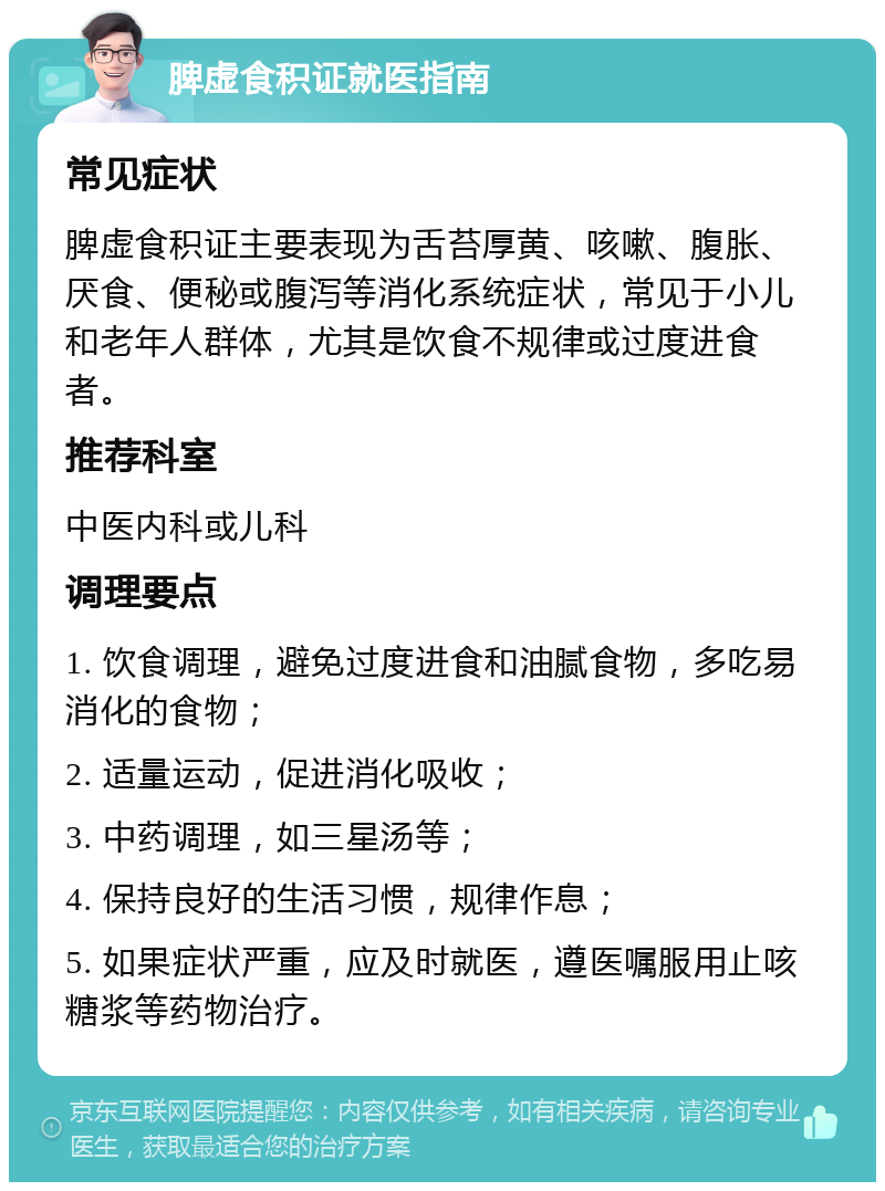 脾虚食积证就医指南 常见症状 脾虚食积证主要表现为舌苔厚黄、咳嗽、腹胀、厌食、便秘或腹泻等消化系统症状，常见于小儿和老年人群体，尤其是饮食不规律或过度进食者。 推荐科室 中医内科或儿科 调理要点 1. 饮食调理，避免过度进食和油腻食物，多吃易消化的食物； 2. 适量运动，促进消化吸收； 3. 中药调理，如三星汤等； 4. 保持良好的生活习惯，规律作息； 5. 如果症状严重，应及时就医，遵医嘱服用止咳糖浆等药物治疗。