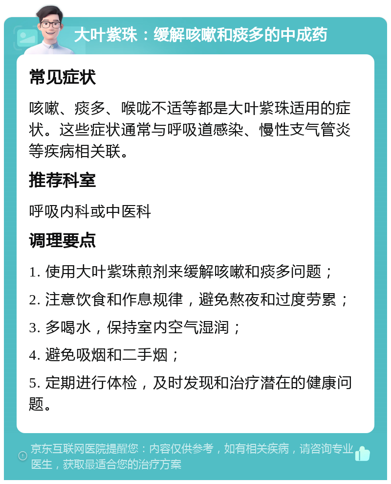 大叶紫珠：缓解咳嗽和痰多的中成药 常见症状 咳嗽、痰多、喉咙不适等都是大叶紫珠适用的症状。这些症状通常与呼吸道感染、慢性支气管炎等疾病相关联。 推荐科室 呼吸内科或中医科 调理要点 1. 使用大叶紫珠煎剂来缓解咳嗽和痰多问题； 2. 注意饮食和作息规律，避免熬夜和过度劳累； 3. 多喝水，保持室内空气湿润； 4. 避免吸烟和二手烟； 5. 定期进行体检，及时发现和治疗潜在的健康问题。