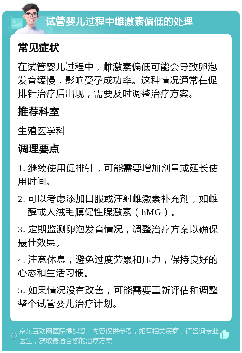 试管婴儿过程中雌激素偏低的处理 常见症状 在试管婴儿过程中，雌激素偏低可能会导致卵泡发育缓慢，影响受孕成功率。这种情况通常在促排针治疗后出现，需要及时调整治疗方案。 推荐科室 生殖医学科 调理要点 1. 继续使用促排针，可能需要增加剂量或延长使用时间。 2. 可以考虑添加口服或注射雌激素补充剂，如雌二醇或人绒毛膜促性腺激素（hMG）。 3. 定期监测卵泡发育情况，调整治疗方案以确保最佳效果。 4. 注意休息，避免过度劳累和压力，保持良好的心态和生活习惯。 5. 如果情况没有改善，可能需要重新评估和调整整个试管婴儿治疗计划。