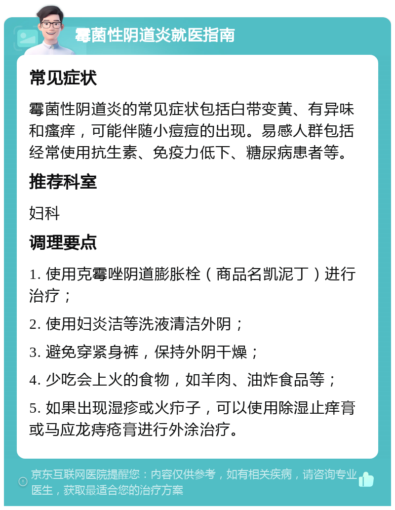 霉菌性阴道炎就医指南 常见症状 霉菌性阴道炎的常见症状包括白带变黄、有异味和瘙痒，可能伴随小痘痘的出现。易感人群包括经常使用抗生素、免疫力低下、糖尿病患者等。 推荐科室 妇科 调理要点 1. 使用克霉唑阴道膨胀栓（商品名凯泥丁）进行治疗； 2. 使用妇炎洁等洗液清洁外阴； 3. 避免穿紧身裤，保持外阴干燥； 4. 少吃会上火的食物，如羊肉、油炸食品等； 5. 如果出现湿疹或火疖子，可以使用除湿止痒膏或马应龙痔疮膏进行外涂治疗。