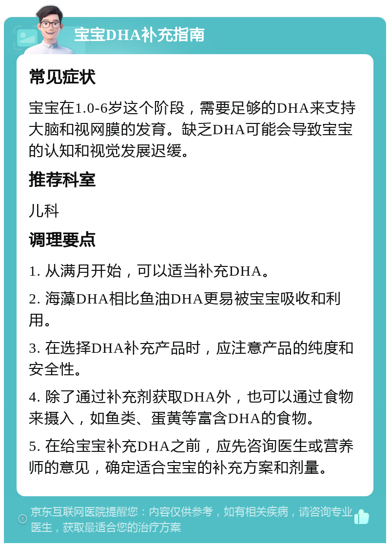 宝宝DHA补充指南 常见症状 宝宝在1.0-6岁这个阶段，需要足够的DHA来支持大脑和视网膜的发育。缺乏DHA可能会导致宝宝的认知和视觉发展迟缓。 推荐科室 儿科 调理要点 1. 从满月开始，可以适当补充DHA。 2. 海藻DHA相比鱼油DHA更易被宝宝吸收和利用。 3. 在选择DHA补充产品时，应注意产品的纯度和安全性。 4. 除了通过补充剂获取DHA外，也可以通过食物来摄入，如鱼类、蛋黄等富含DHA的食物。 5. 在给宝宝补充DHA之前，应先咨询医生或营养师的意见，确定适合宝宝的补充方案和剂量。