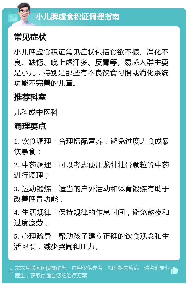 小儿脾虚食积证调理指南 常见症状 小儿脾虚食积证常见症状包括食欲不振、消化不良、缺钙、晚上虚汗多、反胃等。易感人群主要是小儿，特别是那些有不良饮食习惯或消化系统功能不完善的儿童。 推荐科室 儿科或中医科 调理要点 1. 饮食调理：合理搭配营养，避免过度进食或暴饮暴食； 2. 中药调理：可以考虑使用龙牡壮骨颗粒等中药进行调理； 3. 运动锻炼：适当的户外活动和体育锻炼有助于改善脾胃功能； 4. 生活规律：保持规律的作息时间，避免熬夜和过度疲劳； 5. 心理疏导：帮助孩子建立正确的饮食观念和生活习惯，减少哭闹和压力。