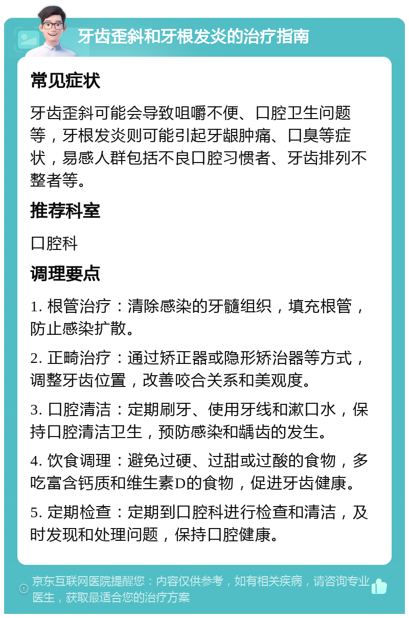 牙齿歪斜和牙根发炎的治疗指南 常见症状 牙齿歪斜可能会导致咀嚼不便、口腔卫生问题等，牙根发炎则可能引起牙龈肿痛、口臭等症状，易感人群包括不良口腔习惯者、牙齿排列不整者等。 推荐科室 口腔科 调理要点 1. 根管治疗：清除感染的牙髓组织，填充根管，防止感染扩散。 2. 正畸治疗：通过矫正器或隐形矫治器等方式，调整牙齿位置，改善咬合关系和美观度。 3. 口腔清洁：定期刷牙、使用牙线和漱口水，保持口腔清洁卫生，预防感染和龋齿的发生。 4. 饮食调理：避免过硬、过甜或过酸的食物，多吃富含钙质和维生素D的食物，促进牙齿健康。 5. 定期检查：定期到口腔科进行检查和清洁，及时发现和处理问题，保持口腔健康。