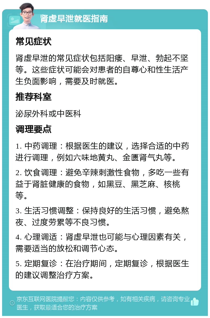 肾虚早泄就医指南 常见症状 肾虚早泄的常见症状包括阳痿、早泄、勃起不坚等。这些症状可能会对患者的自尊心和性生活产生负面影响，需要及时就医。 推荐科室 泌尿外科或中医科 调理要点 1. 中药调理：根据医生的建议，选择合适的中药进行调理，例如六味地黄丸、金匮肾气丸等。 2. 饮食调理：避免辛辣刺激性食物，多吃一些有益于肾脏健康的食物，如黑豆、黑芝麻、核桃等。 3. 生活习惯调整：保持良好的生活习惯，避免熬夜、过度劳累等不良习惯。 4. 心理调适：肾虚早泄也可能与心理因素有关，需要适当的放松和调节心态。 5. 定期复诊：在治疗期间，定期复诊，根据医生的建议调整治疗方案。