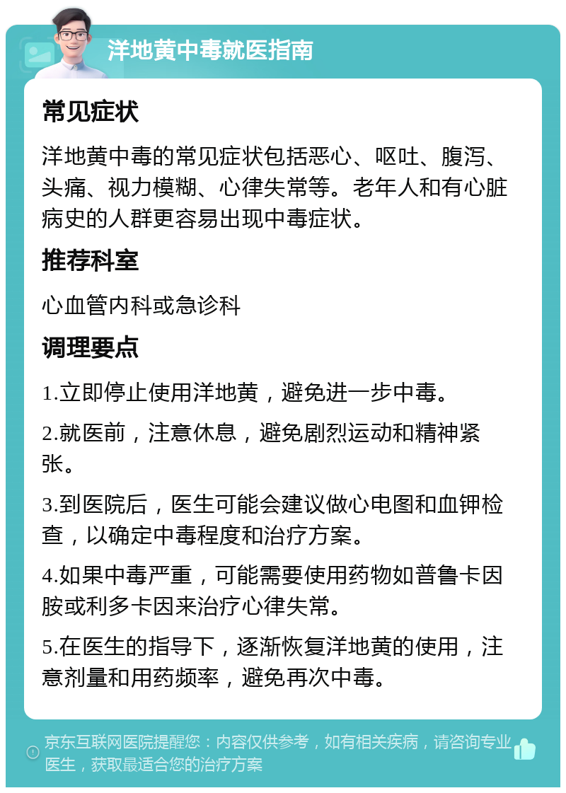 洋地黄中毒就医指南 常见症状 洋地黄中毒的常见症状包括恶心、呕吐、腹泻、头痛、视力模糊、心律失常等。老年人和有心脏病史的人群更容易出现中毒症状。 推荐科室 心血管内科或急诊科 调理要点 1.立即停止使用洋地黄，避免进一步中毒。 2.就医前，注意休息，避免剧烈运动和精神紧张。 3.到医院后，医生可能会建议做心电图和血钾检查，以确定中毒程度和治疗方案。 4.如果中毒严重，可能需要使用药物如普鲁卡因胺或利多卡因来治疗心律失常。 5.在医生的指导下，逐渐恢复洋地黄的使用，注意剂量和用药频率，避免再次中毒。