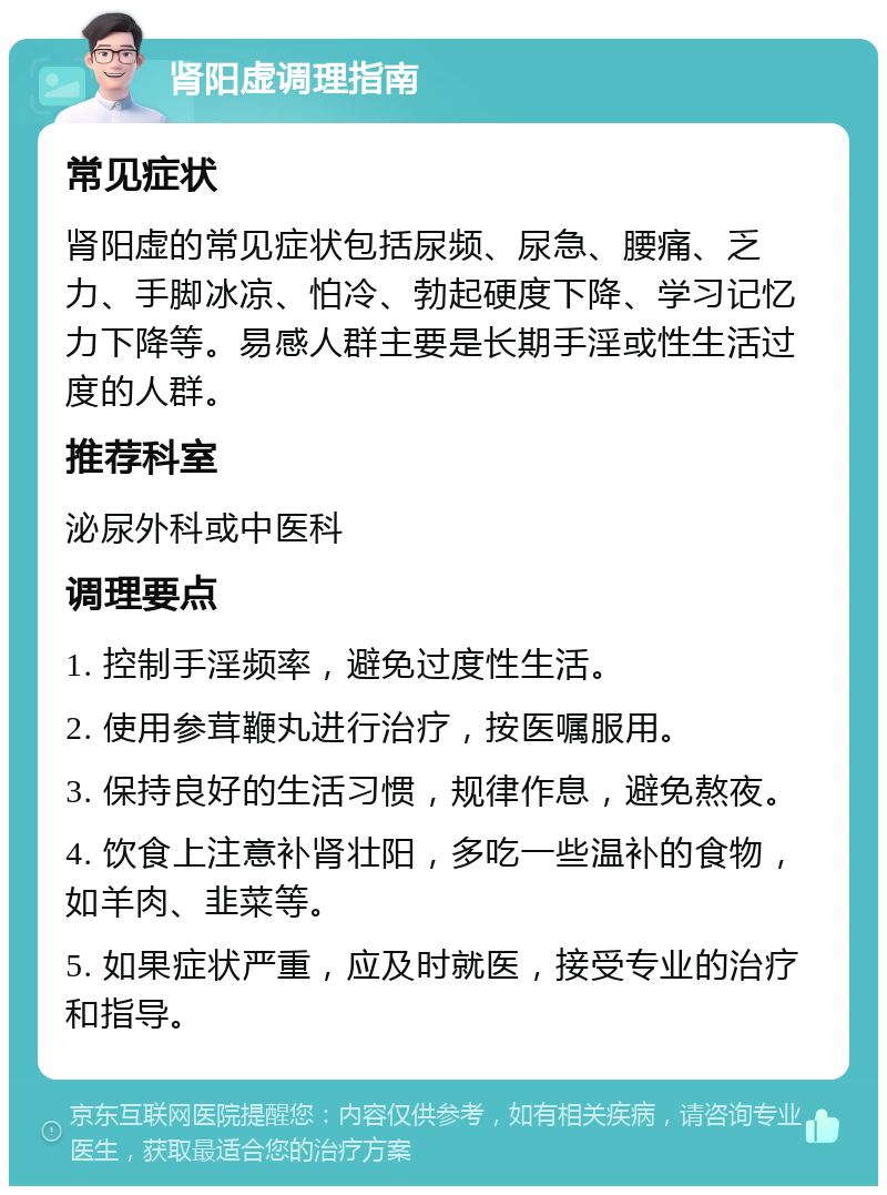 肾阳虚调理指南 常见症状 肾阳虚的常见症状包括尿频、尿急、腰痛、乏力、手脚冰凉、怕冷、勃起硬度下降、学习记忆力下降等。易感人群主要是长期手淫或性生活过度的人群。 推荐科室 泌尿外科或中医科 调理要点 1. 控制手淫频率，避免过度性生活。 2. 使用参茸鞭丸进行治疗，按医嘱服用。 3. 保持良好的生活习惯，规律作息，避免熬夜。 4. 饮食上注意补肾壮阳，多吃一些温补的食物，如羊肉、韭菜等。 5. 如果症状严重，应及时就医，接受专业的治疗和指导。