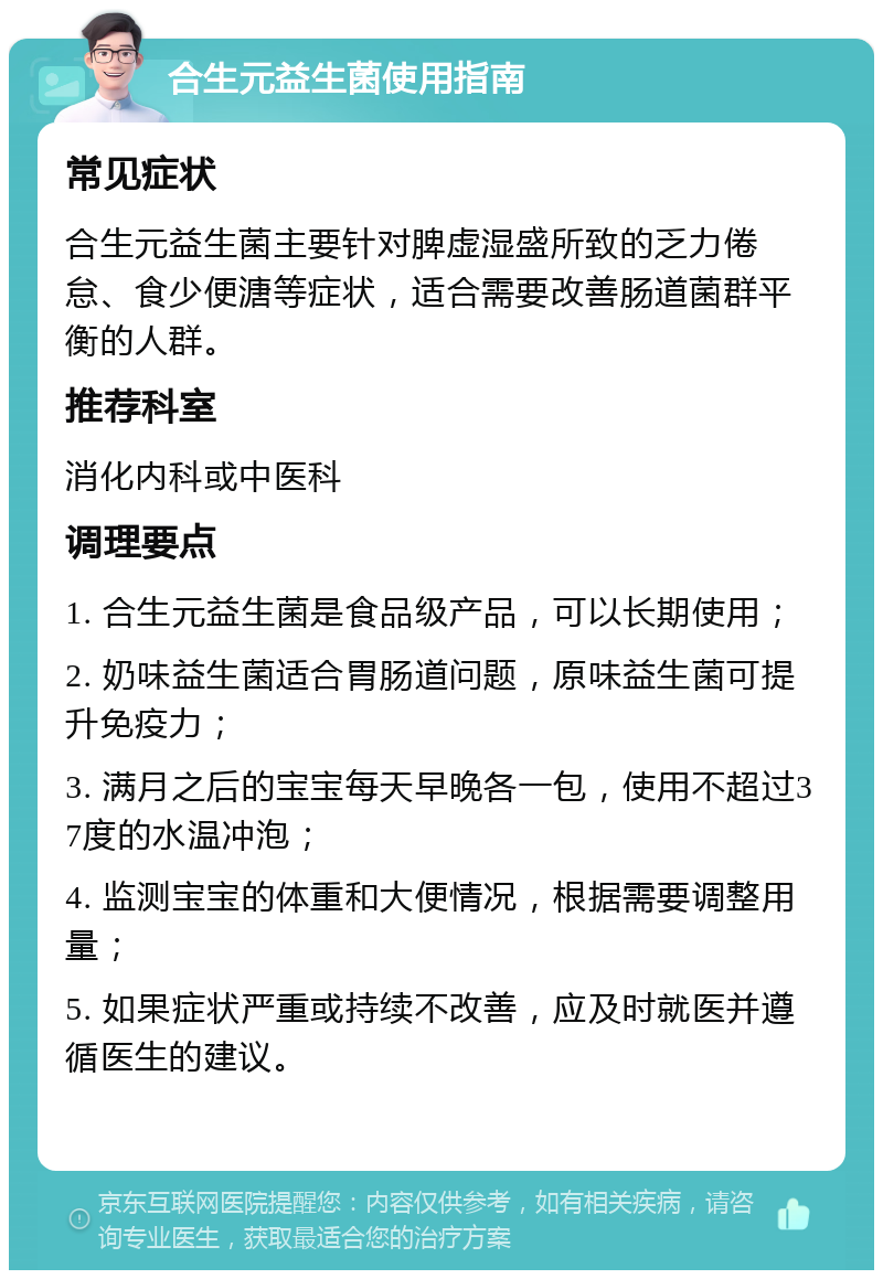 合生元益生菌使用指南 常见症状 合生元益生菌主要针对脾虚湿盛所致的乏力倦怠、食少便溏等症状，适合需要改善肠道菌群平衡的人群。 推荐科室 消化内科或中医科 调理要点 1. 合生元益生菌是食品级产品，可以长期使用； 2. 奶味益生菌适合胃肠道问题，原味益生菌可提升免疫力； 3. 满月之后的宝宝每天早晚各一包，使用不超过37度的水温冲泡； 4. 监测宝宝的体重和大便情况，根据需要调整用量； 5. 如果症状严重或持续不改善，应及时就医并遵循医生的建议。