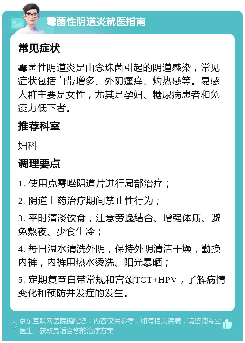 霉菌性阴道炎就医指南 常见症状 霉菌性阴道炎是由念珠菌引起的阴道感染，常见症状包括白带增多、外阴瘙痒、灼热感等。易感人群主要是女性，尤其是孕妇、糖尿病患者和免疫力低下者。 推荐科室 妇科 调理要点 1. 使用克霉唑阴道片进行局部治疗； 2. 阴道上药治疗期间禁止性行为； 3. 平时清淡饮食，注意劳逸结合、增强体质、避免熬夜、少食生冷； 4. 每日温水清洗外阴，保持外阴清洁干燥，勤换内裤，内裤用热水烫洗、阳光暴晒； 5. 定期复查白带常规和宫颈TCT+HPV，了解病情变化和预防并发症的发生。