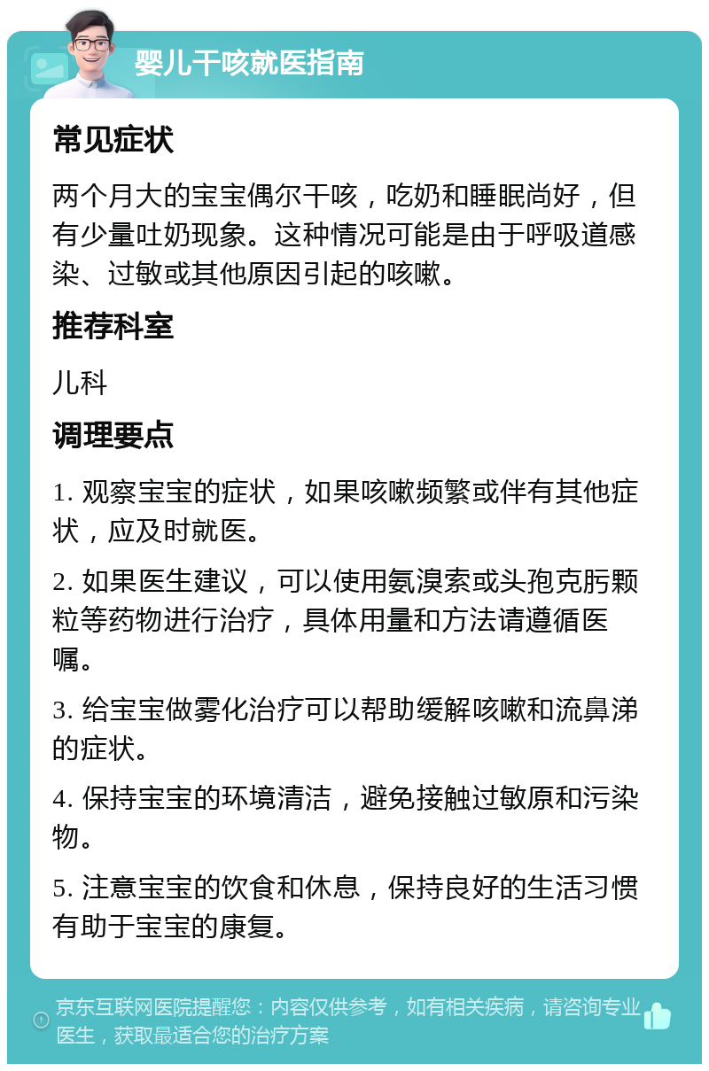 婴儿干咳就医指南 常见症状 两个月大的宝宝偶尔干咳，吃奶和睡眠尚好，但有少量吐奶现象。这种情况可能是由于呼吸道感染、过敏或其他原因引起的咳嗽。 推荐科室 儿科 调理要点 1. 观察宝宝的症状，如果咳嗽频繁或伴有其他症状，应及时就医。 2. 如果医生建议，可以使用氨溴索或头孢克肟颗粒等药物进行治疗，具体用量和方法请遵循医嘱。 3. 给宝宝做雾化治疗可以帮助缓解咳嗽和流鼻涕的症状。 4. 保持宝宝的环境清洁，避免接触过敏原和污染物。 5. 注意宝宝的饮食和休息，保持良好的生活习惯有助于宝宝的康复。