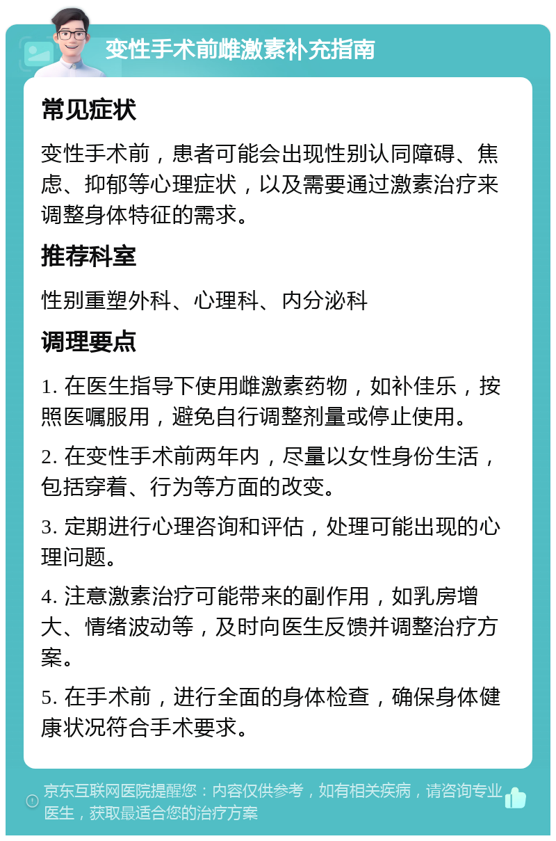 变性手术前雌激素补充指南 常见症状 变性手术前，患者可能会出现性别认同障碍、焦虑、抑郁等心理症状，以及需要通过激素治疗来调整身体特征的需求。 推荐科室 性别重塑外科、心理科、内分泌科 调理要点 1. 在医生指导下使用雌激素药物，如补佳乐，按照医嘱服用，避免自行调整剂量或停止使用。 2. 在变性手术前两年内，尽量以女性身份生活，包括穿着、行为等方面的改变。 3. 定期进行心理咨询和评估，处理可能出现的心理问题。 4. 注意激素治疗可能带来的副作用，如乳房增大、情绪波动等，及时向医生反馈并调整治疗方案。 5. 在手术前，进行全面的身体检查，确保身体健康状况符合手术要求。