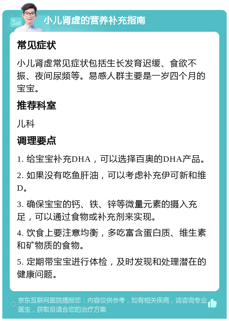 小儿肾虚的营养补充指南 常见症状 小儿肾虚常见症状包括生长发育迟缓、食欲不振、夜间尿频等。易感人群主要是一岁四个月的宝宝。 推荐科室 儿科 调理要点 1. 给宝宝补充DHA，可以选择百奥的DHA产品。 2. 如果没有吃鱼肝油，可以考虑补充伊可新和维D。 3. 确保宝宝的钙、铁、锌等微量元素的摄入充足，可以通过食物或补充剂来实现。 4. 饮食上要注意均衡，多吃富含蛋白质、维生素和矿物质的食物。 5. 定期带宝宝进行体检，及时发现和处理潜在的健康问题。