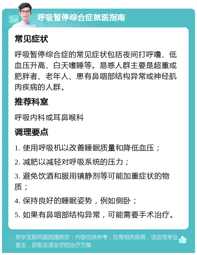 呼吸暂停综合症就医指南 常见症状 呼吸暂停综合症的常见症状包括夜间打呼噜、低血压升高、白天嗜睡等。易感人群主要是超重或肥胖者、老年人、患有鼻咽部结构异常或神经肌肉疾病的人群。 推荐科室 呼吸内科或耳鼻喉科 调理要点 1. 使用呼吸机以改善睡眠质量和降低血压； 2. 减肥以减轻对呼吸系统的压力； 3. 避免饮酒和服用镇静剂等可能加重症状的物质； 4. 保持良好的睡眠姿势，例如侧卧； 5. 如果有鼻咽部结构异常，可能需要手术治疗。