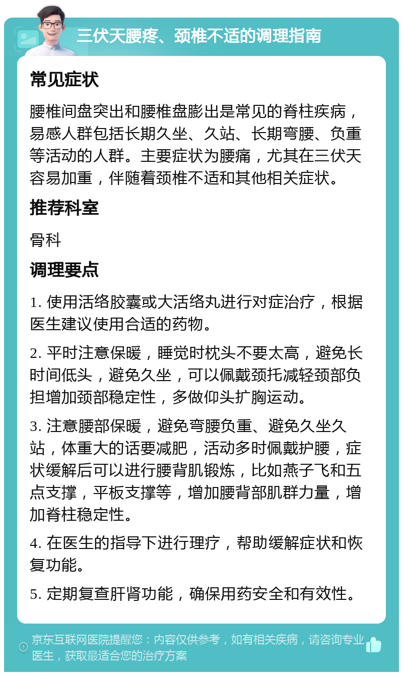 三伏天腰疼、颈椎不适的调理指南 常见症状 腰椎间盘突出和腰椎盘膨出是常见的脊柱疾病，易感人群包括长期久坐、久站、长期弯腰、负重等活动的人群。主要症状为腰痛，尤其在三伏天容易加重，伴随着颈椎不适和其他相关症状。 推荐科室 骨科 调理要点 1. 使用活络胶囊或大活络丸进行对症治疗，根据医生建议使用合适的药物。 2. 平时注意保暖，睡觉时枕头不要太高，避免长时间低头，避免久坐，可以佩戴颈托减轻颈部负担增加颈部稳定性，多做仰头扩胸运动。 3. 注意腰部保暖，避免弯腰负重、避免久坐久站，体重大的话要减肥，活动多时佩戴护腰，症状缓解后可以进行腰背肌锻炼，比如燕子飞和五点支撑，平板支撑等，增加腰背部肌群力量，增加脊柱稳定性。 4. 在医生的指导下进行理疗，帮助缓解症状和恢复功能。 5. 定期复查肝肾功能，确保用药安全和有效性。