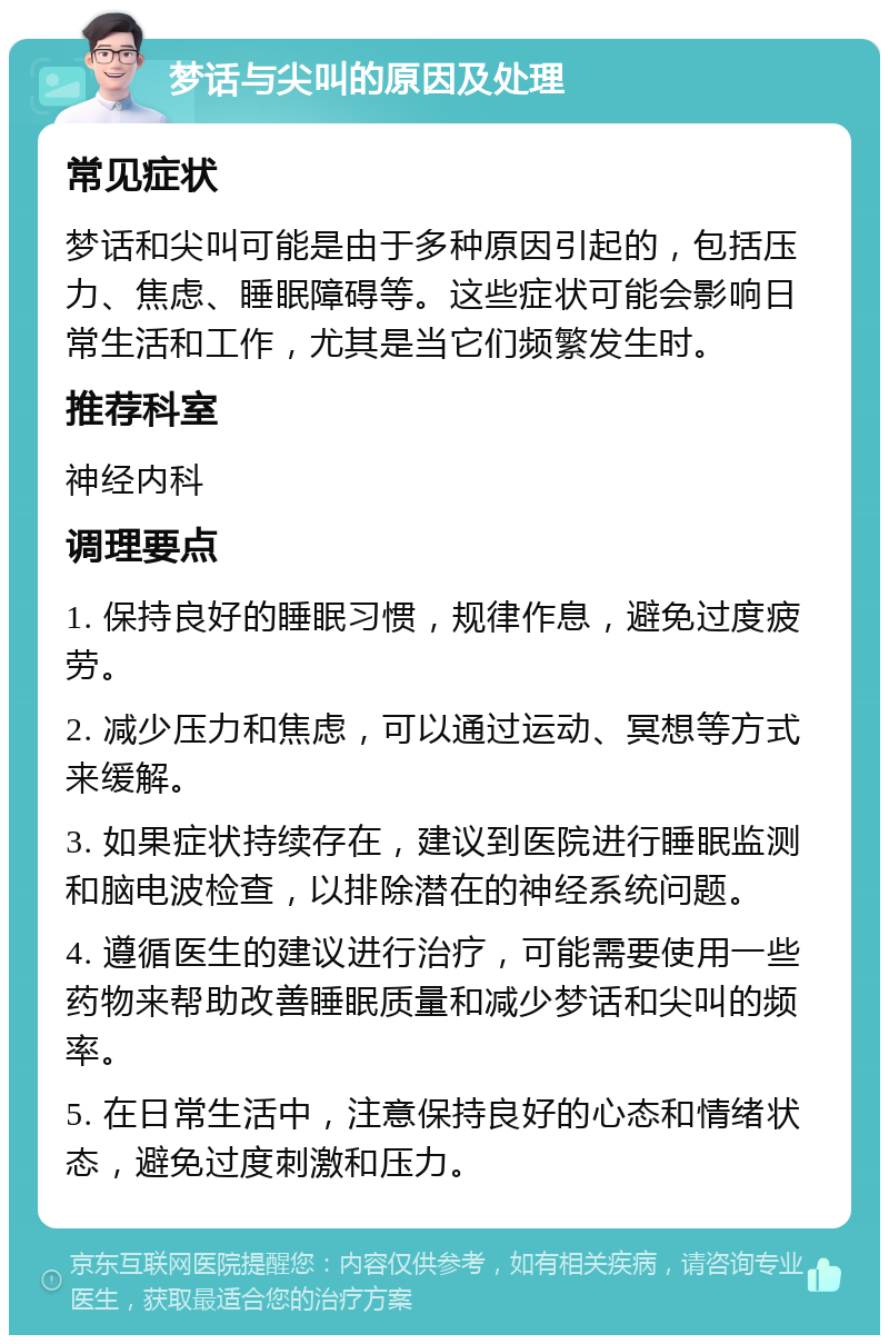 梦话与尖叫的原因及处理 常见症状 梦话和尖叫可能是由于多种原因引起的，包括压力、焦虑、睡眠障碍等。这些症状可能会影响日常生活和工作，尤其是当它们频繁发生时。 推荐科室 神经内科 调理要点 1. 保持良好的睡眠习惯，规律作息，避免过度疲劳。 2. 减少压力和焦虑，可以通过运动、冥想等方式来缓解。 3. 如果症状持续存在，建议到医院进行睡眠监测和脑电波检查，以排除潜在的神经系统问题。 4. 遵循医生的建议进行治疗，可能需要使用一些药物来帮助改善睡眠质量和减少梦话和尖叫的频率。 5. 在日常生活中，注意保持良好的心态和情绪状态，避免过度刺激和压力。