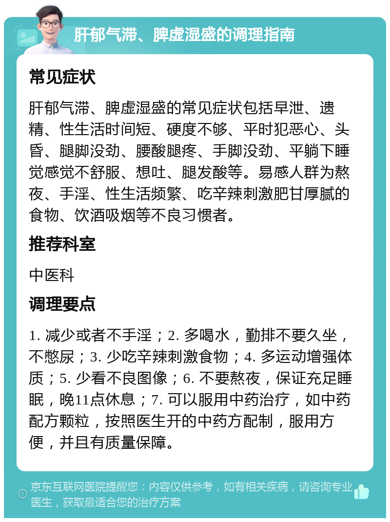 肝郁气滞、脾虚湿盛的调理指南 常见症状 肝郁气滞、脾虚湿盛的常见症状包括早泄、遗精、性生活时间短、硬度不够、平时犯恶心、头昏、腿脚没劲、腰酸腿疼、手脚没劲、平躺下睡觉感觉不舒服、想吐、腿发酸等。易感人群为熬夜、手淫、性生活频繁、吃辛辣刺激肥甘厚腻的食物、饮酒吸烟等不良习惯者。 推荐科室 中医科 调理要点 1. 减少或者不手淫；2. 多喝水，勤排不要久坐，不憋尿；3. 少吃辛辣刺激食物；4. 多运动增强体质；5. 少看不良图像；6. 不要熬夜，保证充足睡眠，晚11点休息；7. 可以服用中药治疗，如中药配方颗粒，按照医生开的中药方配制，服用方便，并且有质量保障。