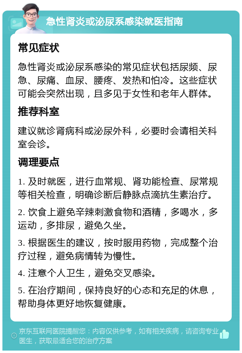 急性肾炎或泌尿系感染就医指南 常见症状 急性肾炎或泌尿系感染的常见症状包括尿频、尿急、尿痛、血尿、腰疼、发热和怕冷。这些症状可能会突然出现，且多见于女性和老年人群体。 推荐科室 建议就诊肾病科或泌尿外科，必要时会请相关科室会诊。 调理要点 1. 及时就医，进行血常规、肾功能检查、尿常规等相关检查，明确诊断后静脉点滴抗生素治疗。 2. 饮食上避免辛辣刺激食物和酒精，多喝水，多运动，多排尿，避免久坐。 3. 根据医生的建议，按时服用药物，完成整个治疗过程，避免病情转为慢性。 4. 注意个人卫生，避免交叉感染。 5. 在治疗期间，保持良好的心态和充足的休息，帮助身体更好地恢复健康。