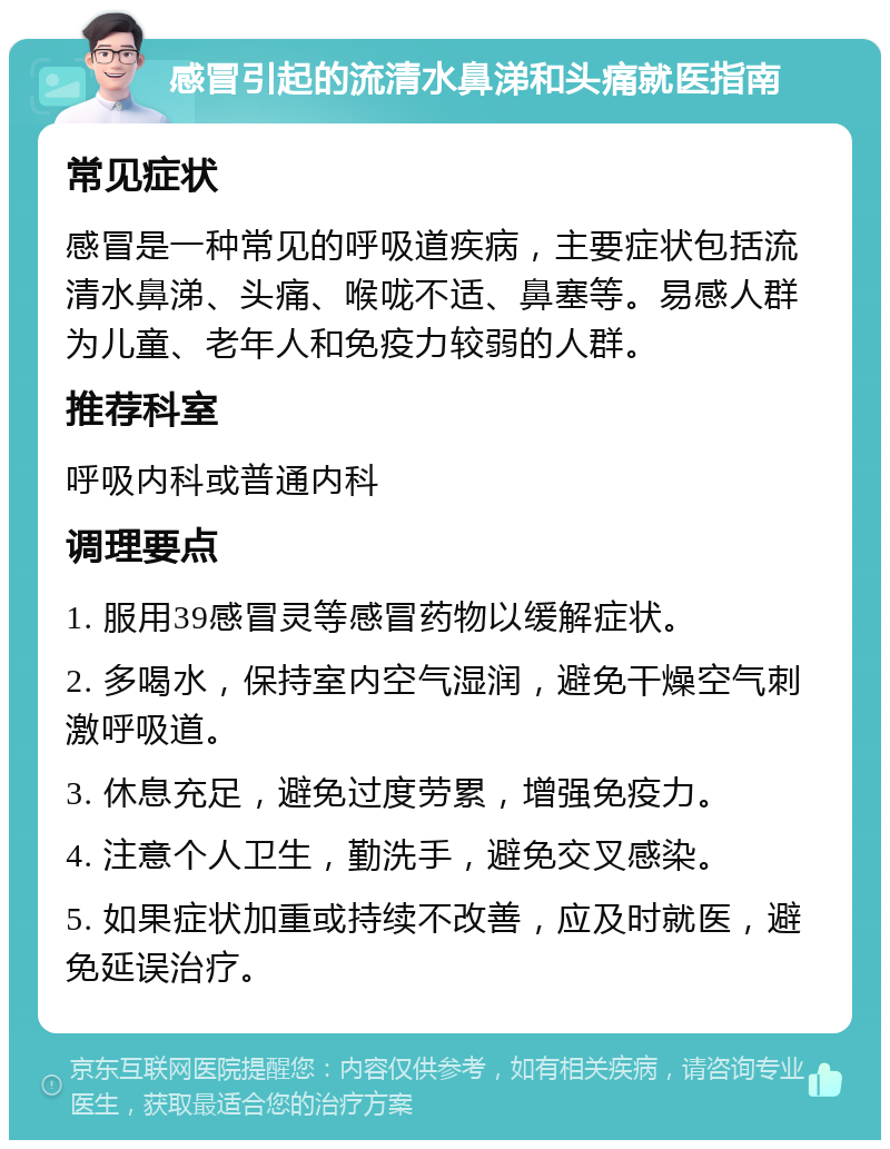 感冒引起的流清水鼻涕和头痛就医指南 常见症状 感冒是一种常见的呼吸道疾病，主要症状包括流清水鼻涕、头痛、喉咙不适、鼻塞等。易感人群为儿童、老年人和免疫力较弱的人群。 推荐科室 呼吸内科或普通内科 调理要点 1. 服用39感冒灵等感冒药物以缓解症状。 2. 多喝水，保持室内空气湿润，避免干燥空气刺激呼吸道。 3. 休息充足，避免过度劳累，增强免疫力。 4. 注意个人卫生，勤洗手，避免交叉感染。 5. 如果症状加重或持续不改善，应及时就医，避免延误治疗。