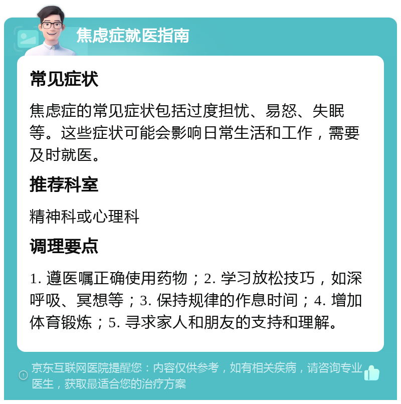 焦虑症就医指南 常见症状 焦虑症的常见症状包括过度担忧、易怒、失眠等。这些症状可能会影响日常生活和工作，需要及时就医。 推荐科室 精神科或心理科 调理要点 1. 遵医嘱正确使用药物；2. 学习放松技巧，如深呼吸、冥想等；3. 保持规律的作息时间；4. 增加体育锻炼；5. 寻求家人和朋友的支持和理解。