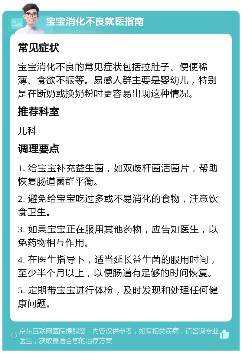 宝宝消化不良就医指南 常见症状 宝宝消化不良的常见症状包括拉肚子、便便稀薄、食欲不振等。易感人群主要是婴幼儿，特别是在断奶或换奶粉时更容易出现这种情况。 推荐科室 儿科 调理要点 1. 给宝宝补充益生菌，如双歧杆菌活菌片，帮助恢复肠道菌群平衡。 2. 避免给宝宝吃过多或不易消化的食物，注意饮食卫生。 3. 如果宝宝正在服用其他药物，应告知医生，以免药物相互作用。 4. 在医生指导下，适当延长益生菌的服用时间，至少半个月以上，以便肠道有足够的时间恢复。 5. 定期带宝宝进行体检，及时发现和处理任何健康问题。