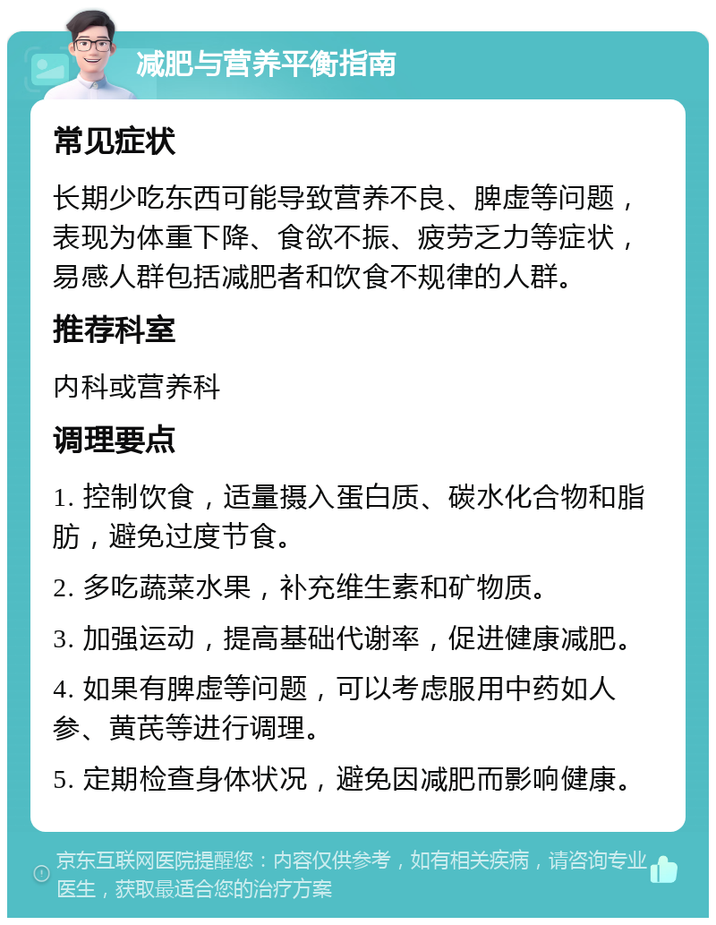 减肥与营养平衡指南 常见症状 长期少吃东西可能导致营养不良、脾虚等问题，表现为体重下降、食欲不振、疲劳乏力等症状，易感人群包括减肥者和饮食不规律的人群。 推荐科室 内科或营养科 调理要点 1. 控制饮食，适量摄入蛋白质、碳水化合物和脂肪，避免过度节食。 2. 多吃蔬菜水果，补充维生素和矿物质。 3. 加强运动，提高基础代谢率，促进健康减肥。 4. 如果有脾虚等问题，可以考虑服用中药如人参、黄芪等进行调理。 5. 定期检查身体状况，避免因减肥而影响健康。