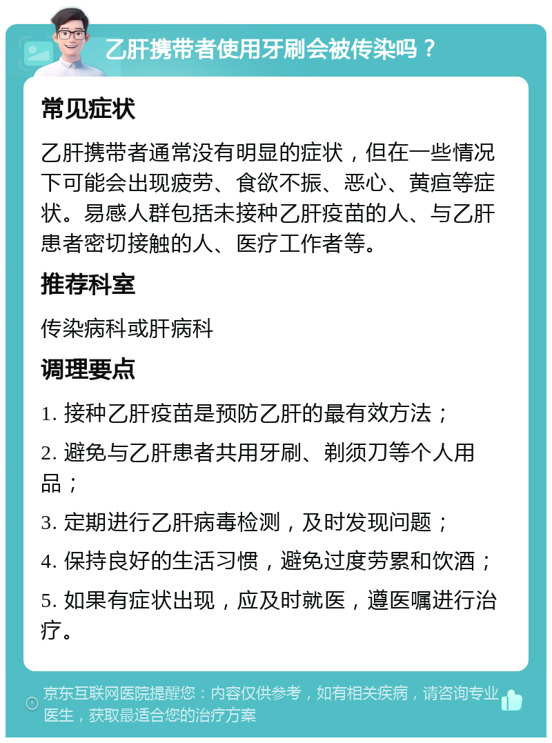 乙肝携带者使用牙刷会被传染吗？ 常见症状 乙肝携带者通常没有明显的症状，但在一些情况下可能会出现疲劳、食欲不振、恶心、黄疸等症状。易感人群包括未接种乙肝疫苗的人、与乙肝患者密切接触的人、医疗工作者等。 推荐科室 传染病科或肝病科 调理要点 1. 接种乙肝疫苗是预防乙肝的最有效方法； 2. 避免与乙肝患者共用牙刷、剃须刀等个人用品； 3. 定期进行乙肝病毒检测，及时发现问题； 4. 保持良好的生活习惯，避免过度劳累和饮酒； 5. 如果有症状出现，应及时就医，遵医嘱进行治疗。