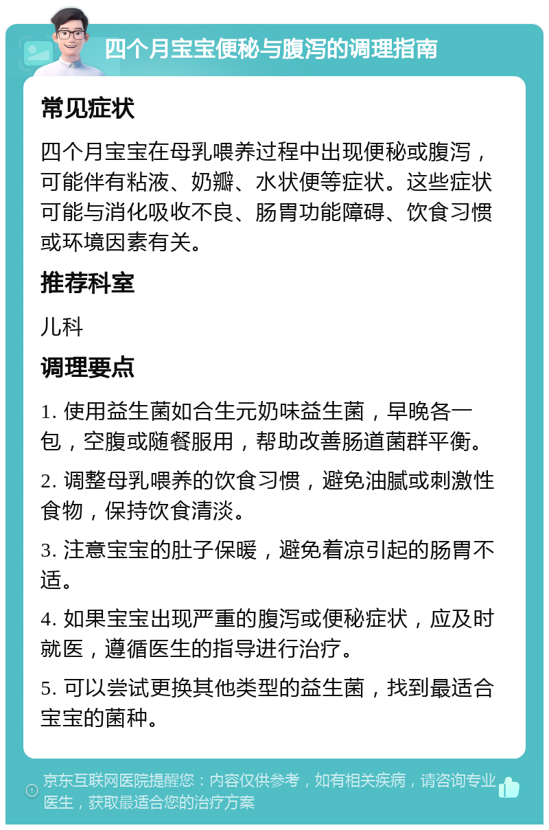 四个月宝宝便秘与腹泻的调理指南 常见症状 四个月宝宝在母乳喂养过程中出现便秘或腹泻，可能伴有粘液、奶瓣、水状便等症状。这些症状可能与消化吸收不良、肠胃功能障碍、饮食习惯或环境因素有关。 推荐科室 儿科 调理要点 1. 使用益生菌如合生元奶味益生菌，早晚各一包，空腹或随餐服用，帮助改善肠道菌群平衡。 2. 调整母乳喂养的饮食习惯，避免油腻或刺激性食物，保持饮食清淡。 3. 注意宝宝的肚子保暖，避免着凉引起的肠胃不适。 4. 如果宝宝出现严重的腹泻或便秘症状，应及时就医，遵循医生的指导进行治疗。 5. 可以尝试更换其他类型的益生菌，找到最适合宝宝的菌种。