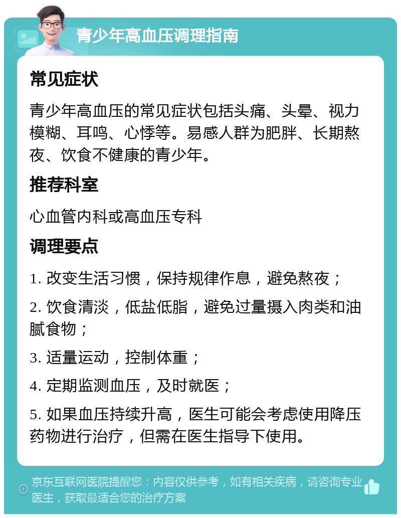 青少年高血压调理指南 常见症状 青少年高血压的常见症状包括头痛、头晕、视力模糊、耳鸣、心悸等。易感人群为肥胖、长期熬夜、饮食不健康的青少年。 推荐科室 心血管内科或高血压专科 调理要点 1. 改变生活习惯，保持规律作息，避免熬夜； 2. 饮食清淡，低盐低脂，避免过量摄入肉类和油腻食物； 3. 适量运动，控制体重； 4. 定期监测血压，及时就医； 5. 如果血压持续升高，医生可能会考虑使用降压药物进行治疗，但需在医生指导下使用。