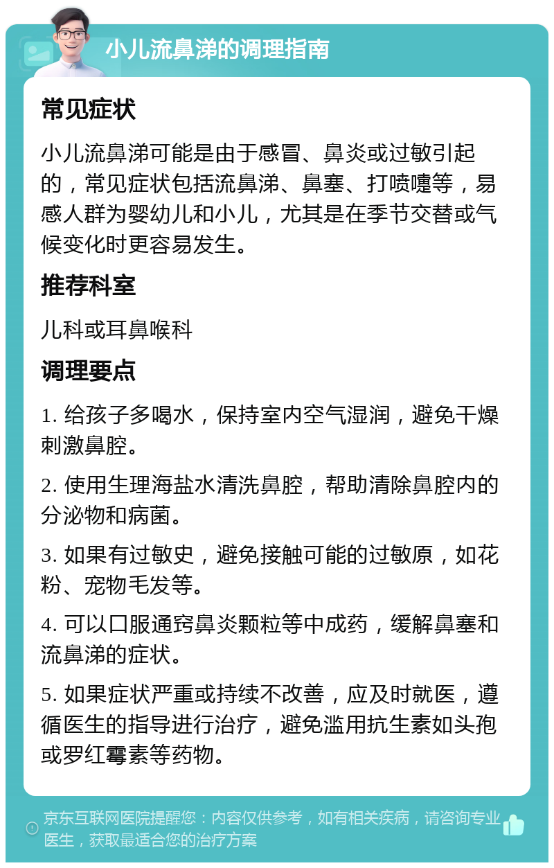 小儿流鼻涕的调理指南 常见症状 小儿流鼻涕可能是由于感冒、鼻炎或过敏引起的，常见症状包括流鼻涕、鼻塞、打喷嚏等，易感人群为婴幼儿和小儿，尤其是在季节交替或气候变化时更容易发生。 推荐科室 儿科或耳鼻喉科 调理要点 1. 给孩子多喝水，保持室内空气湿润，避免干燥刺激鼻腔。 2. 使用生理海盐水清洗鼻腔，帮助清除鼻腔内的分泌物和病菌。 3. 如果有过敏史，避免接触可能的过敏原，如花粉、宠物毛发等。 4. 可以口服通窍鼻炎颗粒等中成药，缓解鼻塞和流鼻涕的症状。 5. 如果症状严重或持续不改善，应及时就医，遵循医生的指导进行治疗，避免滥用抗生素如头孢或罗红霉素等药物。