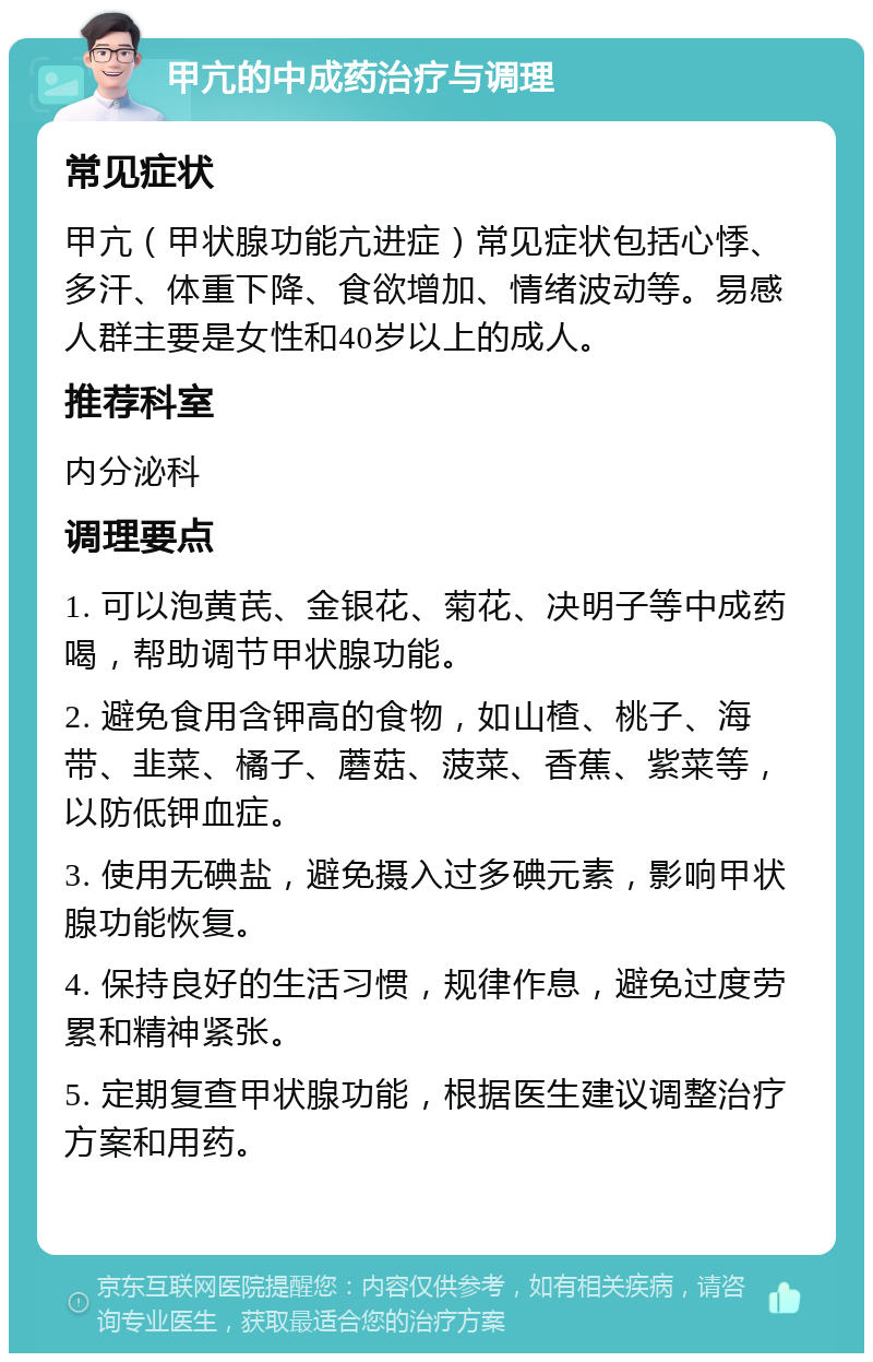 甲亢的中成药治疗与调理 常见症状 甲亢（甲状腺功能亢进症）常见症状包括心悸、多汗、体重下降、食欲增加、情绪波动等。易感人群主要是女性和40岁以上的成人。 推荐科室 内分泌科 调理要点 1. 可以泡黄芪、金银花、菊花、决明子等中成药喝，帮助调节甲状腺功能。 2. 避免食用含钾高的食物，如山楂、桃子、海带、韭菜、橘子、蘑菇、菠菜、香蕉、紫菜等，以防低钾血症。 3. 使用无碘盐，避免摄入过多碘元素，影响甲状腺功能恢复。 4. 保持良好的生活习惯，规律作息，避免过度劳累和精神紧张。 5. 定期复查甲状腺功能，根据医生建议调整治疗方案和用药。