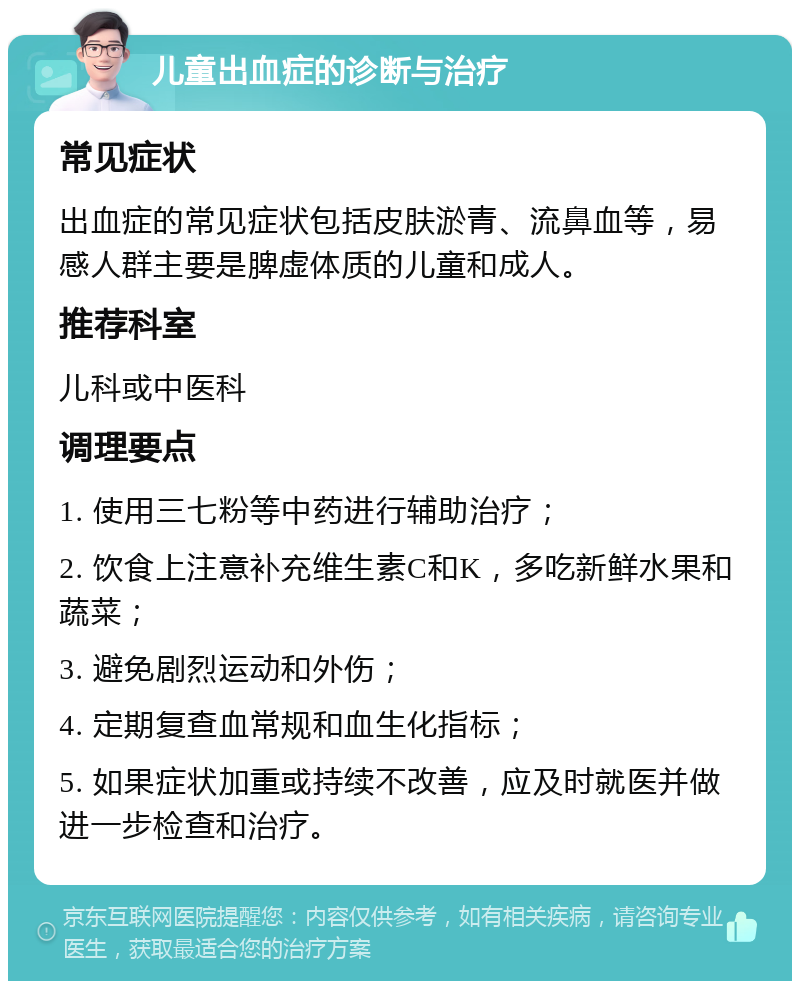 儿童出血症的诊断与治疗 常见症状 出血症的常见症状包括皮肤淤青、流鼻血等，易感人群主要是脾虚体质的儿童和成人。 推荐科室 儿科或中医科 调理要点 1. 使用三七粉等中药进行辅助治疗； 2. 饮食上注意补充维生素C和K，多吃新鲜水果和蔬菜； 3. 避免剧烈运动和外伤； 4. 定期复查血常规和血生化指标； 5. 如果症状加重或持续不改善，应及时就医并做进一步检查和治疗。