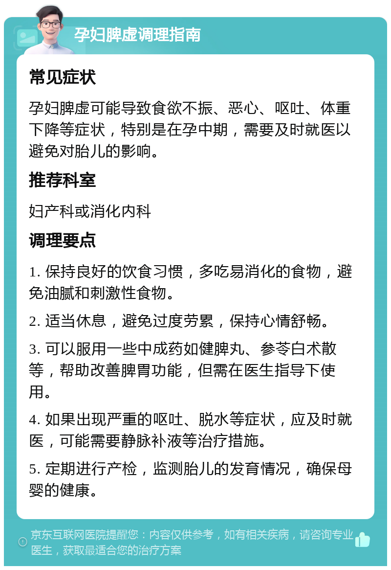 孕妇脾虚调理指南 常见症状 孕妇脾虚可能导致食欲不振、恶心、呕吐、体重下降等症状，特别是在孕中期，需要及时就医以避免对胎儿的影响。 推荐科室 妇产科或消化内科 调理要点 1. 保持良好的饮食习惯，多吃易消化的食物，避免油腻和刺激性食物。 2. 适当休息，避免过度劳累，保持心情舒畅。 3. 可以服用一些中成药如健脾丸、参苓白术散等，帮助改善脾胃功能，但需在医生指导下使用。 4. 如果出现严重的呕吐、脱水等症状，应及时就医，可能需要静脉补液等治疗措施。 5. 定期进行产检，监测胎儿的发育情况，确保母婴的健康。