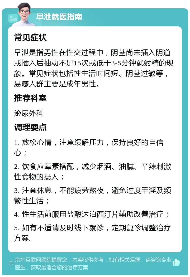 早泄就医指南 常见症状 早泄是指男性在性交过程中，阴茎尚未插入阴道或插入后抽动不足15次或低于3-5分钟就射精的现象。常见症状包括性生活时间短、阴茎过敏等，易感人群主要是成年男性。 推荐科室 泌尿外科 调理要点 1. 放松心情，注意缓解压力，保持良好的自信心； 2. 饮食应荤素搭配，减少烟酒、油腻、辛辣刺激性食物的摄入； 3. 注意休息，不能疲劳熬夜，避免过度手淫及频繁性生活； 4. 性生活前服用盐酸达泊西汀片辅助改善治疗； 5. 如有不适请及时线下就诊，定期复诊调整治疗方案。