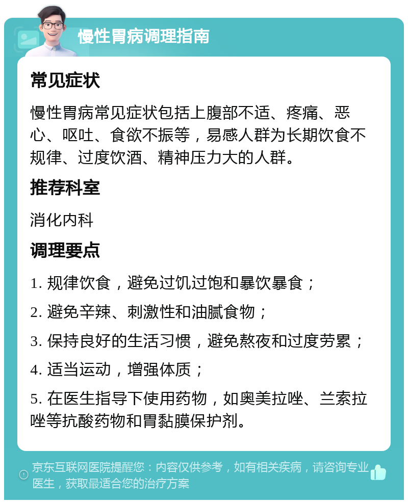 慢性胃病调理指南 常见症状 慢性胃病常见症状包括上腹部不适、疼痛、恶心、呕吐、食欲不振等，易感人群为长期饮食不规律、过度饮酒、精神压力大的人群。 推荐科室 消化内科 调理要点 1. 规律饮食，避免过饥过饱和暴饮暴食； 2. 避免辛辣、刺激性和油腻食物； 3. 保持良好的生活习惯，避免熬夜和过度劳累； 4. 适当运动，增强体质； 5. 在医生指导下使用药物，如奥美拉唑、兰索拉唑等抗酸药物和胃黏膜保护剂。