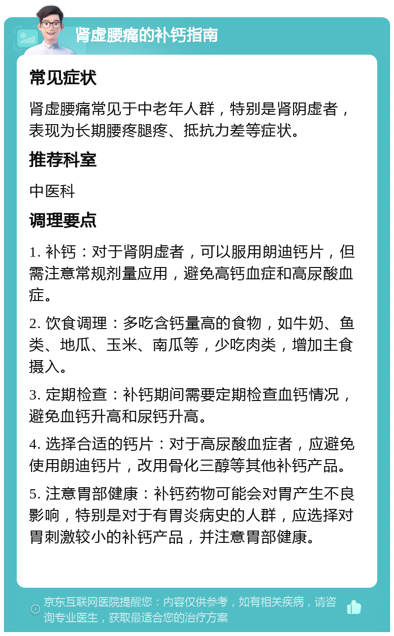 肾虚腰痛的补钙指南 常见症状 肾虚腰痛常见于中老年人群，特别是肾阴虚者，表现为长期腰疼腿疼、抵抗力差等症状。 推荐科室 中医科 调理要点 1. 补钙：对于肾阴虚者，可以服用朗迪钙片，但需注意常规剂量应用，避免高钙血症和高尿酸血症。 2. 饮食调理：多吃含钙量高的食物，如牛奶、鱼类、地瓜、玉米、南瓜等，少吃肉类，增加主食摄入。 3. 定期检查：补钙期间需要定期检查血钙情况，避免血钙升高和尿钙升高。 4. 选择合适的钙片：对于高尿酸血症者，应避免使用朗迪钙片，改用骨化三醇等其他补钙产品。 5. 注意胃部健康：补钙药物可能会对胃产生不良影响，特别是对于有胃炎病史的人群，应选择对胃刺激较小的补钙产品，并注意胃部健康。