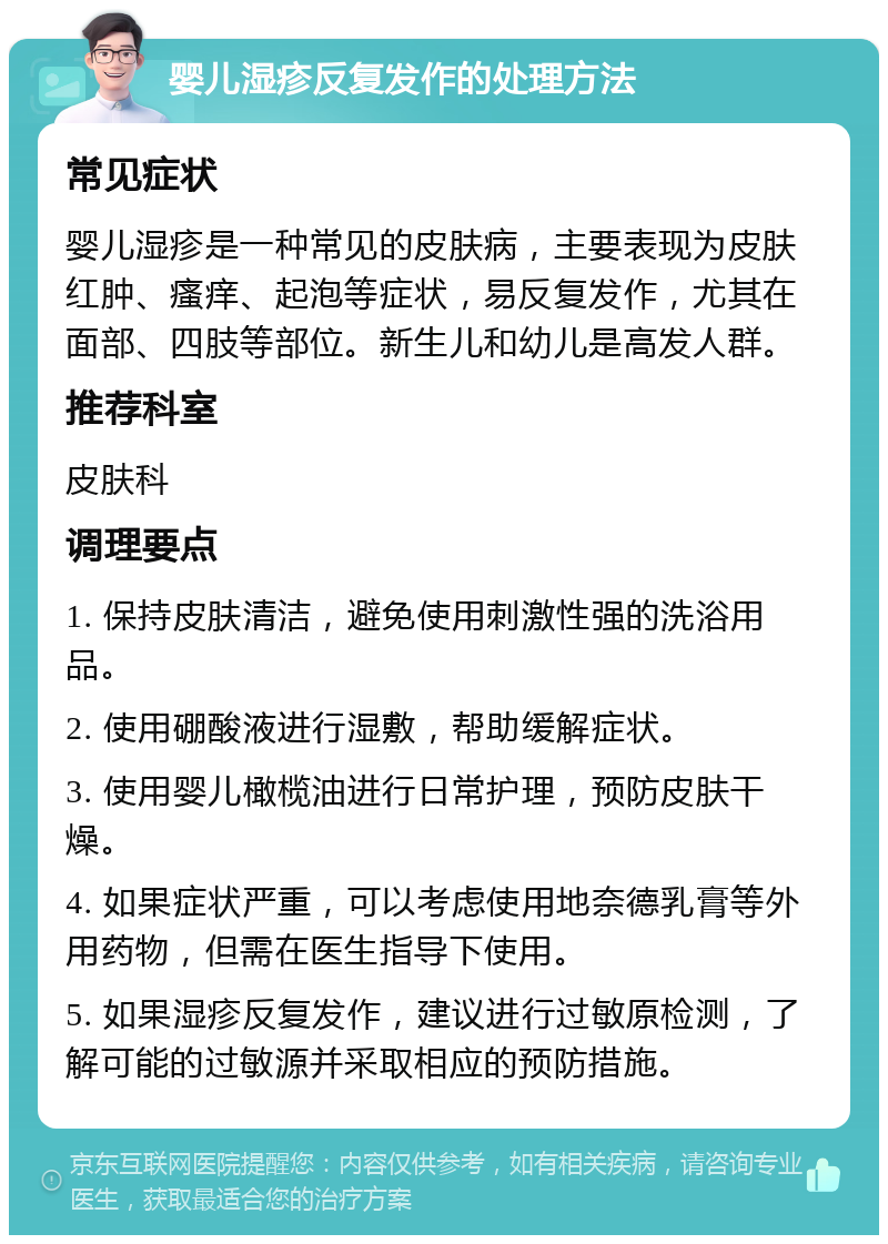 婴儿湿疹反复发作的处理方法 常见症状 婴儿湿疹是一种常见的皮肤病，主要表现为皮肤红肿、瘙痒、起泡等症状，易反复发作，尤其在面部、四肢等部位。新生儿和幼儿是高发人群。 推荐科室 皮肤科 调理要点 1. 保持皮肤清洁，避免使用刺激性强的洗浴用品。 2. 使用硼酸液进行湿敷，帮助缓解症状。 3. 使用婴儿橄榄油进行日常护理，预防皮肤干燥。 4. 如果症状严重，可以考虑使用地奈德乳膏等外用药物，但需在医生指导下使用。 5. 如果湿疹反复发作，建议进行过敏原检测，了解可能的过敏源并采取相应的预防措施。