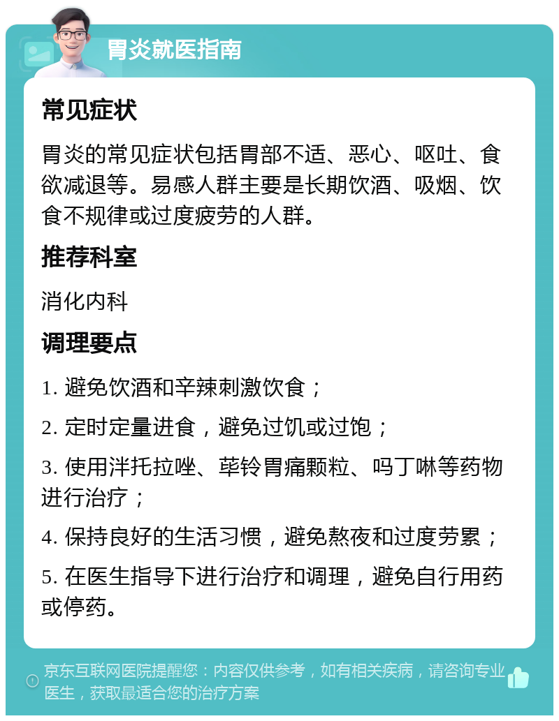 胃炎就医指南 常见症状 胃炎的常见症状包括胃部不适、恶心、呕吐、食欲减退等。易感人群主要是长期饮酒、吸烟、饮食不规律或过度疲劳的人群。 推荐科室 消化内科 调理要点 1. 避免饮酒和辛辣刺激饮食； 2. 定时定量进食，避免过饥或过饱； 3. 使用泮托拉唑、荜铃胃痛颗粒、吗丁啉等药物进行治疗； 4. 保持良好的生活习惯，避免熬夜和过度劳累； 5. 在医生指导下进行治疗和调理，避免自行用药或停药。